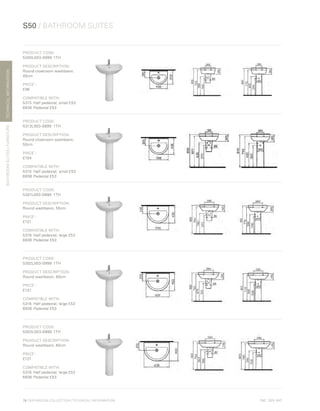 *
INC. 20% VAT
TECHNICALINFORMATION
S50 / BATHROOM SUITES
BATHROOMSUITES/FURNITURE
78 | BATHROOM COLLECTION | TECHNICAL INFORMATION
PRODUCT CODE:
5300L003-0999	1TH
PRODUCT DESCRIPTION:
Round cloakroom washbasin,
45cm
PRICE*
:
£96
COMPATIBLE WITH:
5315	 Half pedestal, small £53
6936	 Pedestal £53
PRODUCT CODE:
5313L003-0999	1TH
PRODUCT DESCRIPTION:
Round cloakroom washbasin,
50cm
PRICE*
:
£104
COMPATIBLE WITH:
5315	 Half pedestal, small £53
6936	 Pedestal £53
PRODUCT CODE:
5301L003-0999	1TH
PRODUCT DESCRIPTION:
Round washbasin, 55cm
PRICE*
:
£121
COMPATIBLE WITH:
5316 	Half pedestal, large £53
6936	 Pedestal £53
PRODUCT CODE:
5302L003-0999	1TH
PRODUCT DESCRIPTION:
Round washbasin, 60cm
PRICE*
:
£121
COMPATIBLE WITH:
5316 	Half pedestal, large £53
6936	 Pedestal £53
PRODUCT CODE:
5303L003-0999	1TH
PRODUCT DESCRIPTION:
Round washbasin, 65cm
PRICE*
:
£121
COMPATIBLE WITH:
5316	 Half pedestal, large £53
6936	 Pedestal £53
 