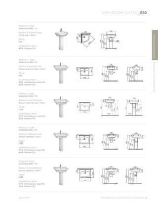 *
INC. 20% VAT
TECHNICALINFORMATION
BATHROOM SUITES / S50
BATHROOMSUITES/FURNITURE
BATHROOM COLLECTION | TECHNICAL INFORMATION | 79
PRODUCT CODE:
5306L003-0999	1TH
PRODUCT DESCRIPTION:
Corner basin, 40cm
PRICE*
:
£96
COMPATIBLE WITH:
6936	 Pedestal £53
PRODUCT CODE:
5308L003-0999	1TH
PRODUCT DESCRIPTION:
Square cloakroom basin, 45cm
PRICE*
:
£96
COMPATIBLE WITH:
5315 	Half pedestal, small £53
6936	 Pedestal £53
PRODUCT CODE:
5460L003-0999	1TH
PRODUCT DESCRIPTION:
Square cloakroom basin, 50cm
PRICE*
:
£104
COMPATIBLE WITH:
5315	 Half pedestal, small £53
6936	 Pedestal £53
PRODUCT CODE:
5309L003-0999	1TH
PRODUCT DESCRIPTION:
Square washbasin, 55cm
PRICE*
:
£121
COMPATIBLE WITH:
5316 	Half pedestal, large £53
6936	 Pedestal £53
PRODUCT CODE:
5310L003-0999	1TH	
PRODUCT DESCRIPTION:
Square washbasin, 60cm
PRICE*
:
£121
COMPATIBLE WITH:
5316 	Half pedestal, large £53
6936	 Pedestal £53
 