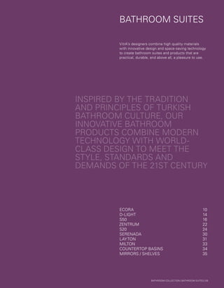 BATHROOM SUITES
INSPIRED BY THE TRADITION
AND PRINCIPLES OF TURKISH
BATHROOM CULTURE, OUR
INNOVATIVE BATHROOM
PRODUCTS COMBINE MODERN
TECHNOLOGY WITH WORLD-
CLASS DESIGN TO MEET THE
STYLE, STANDARDS AND
DEMANDS OF THE 21ST CENTURY
VitrA’s designers combine high quality materials
with innovative design and space-saving technology
to create bathroom suites and products that are
practical, durable, and above all, a pleasure to use.
ECORA	10
D-LIGHT	14
S50	16
ZENTRUM	22
S20	24
SERENADA	30
LAYTON	31
MILTON	33
COUNTERTOP BASINS	 34
MIRRORS / SHELVES	 35
BATHROOM COLLECTION | BATHROOM SUITES | 09
 