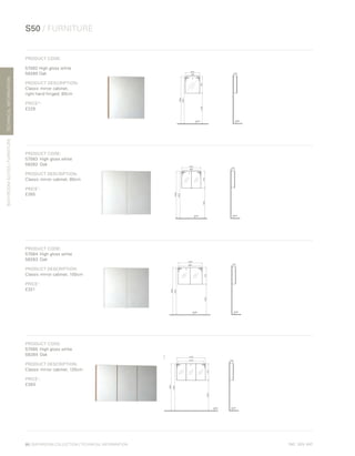 *
INC. 20% VAT
TECHNICALINFORMATION
S50 / FURNITURE
BATHROOMSUITES/FURNITURE
86 | BATHROOM COLLECTION | TECHNICAL INFORMATION
PRODUCT CODE:
57082 High gloss white
58280 Oak
PRODUCT DESCRIPTION:
Classic mirror cabinet,
right hand hinged, 60cm
PRICE*:
£229
PRODUCT CODE:
57083	 High gloss white
58282	Oak	
PRODUCT DESCRIPTION:
Classic mirror cabinet, 80cm
PRICE*
:
£265
PRODUCT CODE:
57084	 High gloss white
58283	Oak	
PRODUCT DESCRIPTION:
Classic mirror cabinet, 100cm
PRICE*
:
£321
PRODUCT CODE:
57085	 High gloss white	
58284	Oak	
PRODUCT DESCRIPTION:
Classic mirror cabinet, 120cm
PRICE*
:
£383
 