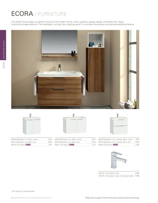 ECORA / FURNITURE
The stylish Ecora range is a perfect choice for the modern home, with a graceful, angular design combined with clever,
functional storage solutions. The washbasin unit also has a lighting option* to provide a decorative and practical additional feature.
60326 Washbasin unit, 2 drawer, 60cm, white  £595
60310 Washbasin unit, 2 drawer, 60cm, oak £595
60330 LED lighting	 £103
60329 Washbasin unit, 90cm, white  £515
60313 Washbasin unit, 90cm, oak £515
60331 LED lighting	 £113
60328 Washbasin unit, 60cm, white  £445
60312 Washbasin unit, 60cm, oak £445
60330 LED lighting	 £103
BATHROOMSUITESECORA
NEW NEW NEW
A40775 	 Q-Line basin mixer	 £148
A40776 	 Q-Line basin mixer with pop-up waste	 £183
10 | BATHROOM COLLECTION | BATHROOM SUITES Please refer to pages 74-75 for full product range and technical drawings
*LED lighting is sold separately
 