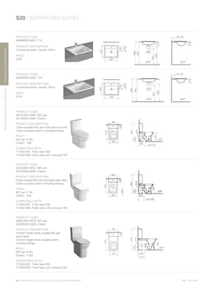 *
INC. 20% VAT
TECHNICALINFORMATION
S20 / BATHROOM SUITES
BATHROOMSUITES/FURNITURE
94 | BATHROOM COLLECTION | TECHNICAL INFORMATION
PRODUCT CODE:
5464B003-0001	1TH
PRODUCT DESCRIPTION:
Countertop basin, square, 50cm
PRICE*
:
£107
PRODUCT CODE:
5465B003-0001	1TH
PRODUCT DESCRIPTION:
Countertop basin, square, 55cm
PRICE*
:
£107
PRODUCT CODE:
5512L003-0585	 WC pan
5514S003-5284	Cistern
PRODUCT DESCRIPTION:
Close-coupled WC pan (fully back-to-wall)
Close-coupled cistern including fittings
PRICE*
:
WC pan	£132
Cistern	£90
COMPATIBLE WITH:
77-003-001	 Toilet seat £56
77-003-009	 Toilet seat, soft closing £100
PRODUCT CODE:
5513L003-0075	 WC pan
5514S003-5284	Cistern
PRODUCT DESCRIPTION:
Close-coupled WC pan (shrouded open back)
Close-coupled cistern including fittings
PRICE*
:
WC pan	£116
Cistern	£90
COMPATIBLE WITH:
77-003-001	 Toilet seat £56
77-003-009	 Toilet seat, soft closing £100
PRODUCT CODE:
5293L003-0075	 WC pan
5422B003-5325	Cistern
PRODUCT DESCRIPTION:
Comfort height close-coupled WC pan
(open back)
Comfort height close-coupled cistern
including fittings
PRICE*
:
WC pan	£153
Cistern	 £134
COMPATIBLE WITH:
77-003-001	 Toilet seat £56
77-003-009	 Toilet seat, soft closing £100
 