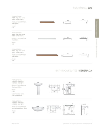 *
INC. 20% VAT
TECHNICALINFORMATION
FURNITURE / S20
BATHROOM SUITES / SERENADA
BATHROOMSUITES/FURNITURE
BATHROOM COLLECTION | TECHNICAL INFORMATION | 97
PRODUCT CODE:
56885 	High gloss white
56869	Golden cherry	
PRODUCT DESCRIPTION:
Shelf, 45cm
PRICE*
:
£31
PRODUCT CODE:
56906	High gloss white	
56892	 Golden cherry	
PRODUCT DESCRIPTION:
Shelf, 60cm
PRICE*
:
£40
PRODUCT CODE:
56927	 High gloss white
56913	 Golden cherry	
PRODUCT DESCRIPTION:
Shelf, 80cm
PRICE*
:
£45
PRODUCT CODE:
4167B003-0999	1TH
4167B003-0022 	2TH
PRODUCT DESCRIPTION:
Washbasin, 60cm
PRICE*
:
£109
COMPATIBLE WITH:
4168	 Pedestal £68
PRODUCT CODE:
4170B003-0002	1TH
4170B003-0047 	2TH
PRODUCT DESCRIPTION:
Semi-recessed basin, 56cm
PRICE*
:
£155
 