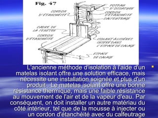L'ancienne méthode d'isolation à l'aide d'un 
matelas isolant offre une solution efficace, mais
nécessite une installation soignée et plus d'un
produit . Le matelas isolant offre une bonne
résistance thermique, mais une faible résistance
au mouvement de l'air et de la vapeur d'eau. Par
conséquent, on doit installer un autre matériau du
côté intérieur, tel que de la mousse à injecter ou
un cordon d'étanchéité avec du calfeutrage

 