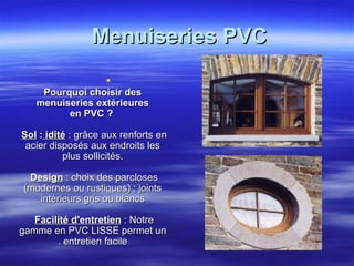 Menuiseries PVC

Pourquoi choisir des
menuiseries extérieures
en PVC ?
Sol : idité : grâce aux renforts en
acier disposés aux endroits les
plus sollicités.
Design : choix des parcloses
(modernes ou rustiques) ; joints
intérieurs gris ou blancs
Facilité d'entretien : Notre
gamme en PVC LISSE permet un
. entretien facile

 