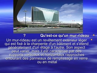 ?
Qu'est-ce qu'un mur-rideau 
Un mur-rideau est un revêtement extérieur léger 
qui est fixé à la charpente d'un bâtiment et s'étend
généralement d'un étage à l'autre. Son aspect
peut varier, mais il est caractérisé par des
supports verticaux et horizontaux rapproches
entourant des panneaux de remplissage en verre
ou en métal

 