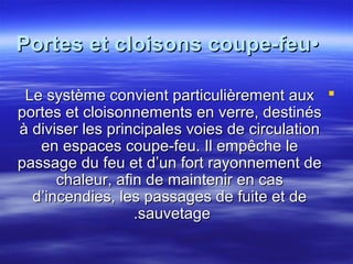 Portes et cloisons coupe-feu•
Le système convient particulièrement aux 
portes et cloisonnements en verre, destinés
à diviser les principales voies de circulation
en espaces coupe-feu. Il empêche le
passage du feu et d’un fort rayonnement de
chaleur, afin de maintenir en cas
d’incendies, les passages de fuite et de
.sauvetage

 