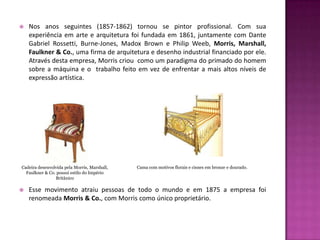    Nos anos seguintes (1857-1862) tornou se pintor profissional. Com sua
    experiência em arte e arquitetura foi fundada em 1861, juntamente com Dante
    Gabriel Rossetti, Burne-Jones, Madox Brown e Philip Weeb, Morris, Marshall,
    Faulkner & Co., uma firma de arquitetura e desenho industrial financiado por ele.
    Através desta empresa, Morris criou como um paradigma do primado do homem
    sobre a máquina e o trabalho feito em vez de enfrentar a mais altos níveis de
    expressão artística.




Cadeira desenvolvida pela Morris, Marshall,   Cama com motivos florais e cisnes em bronze e dourado.
  Faulkner & Co. possui estilo do Império
                Britânico

   Esse movimento atraiu pessoas de todo o mundo e em 1875 a empresa foi
    renomeada Morris & Co., com Morris como único proprietário.
 