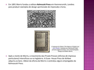    Em 1891 Morris fundou a editora Kelmscott Press em Hammersmith, Londres
    para produzir exemplos de design aprimorado de impressão e livros.




                                                     A natureza do Gótico (The Nature of Gothic) por
                                                       John Ruskin, impresso por Kelmscott Press.
                                                      primeira página de texto, com ornamentações.
                                                                Design de William Morris.


   Após a morte de Morris, o movimento das Private Presses (oficinas de impressa
    particulares) intensificou-se na Inglaterra. A Essex House Press de Ashbee
    adquiriu os bens Albion da oficina da Morris e contratou alguns empregados da
    Kelmoscott Press.
 