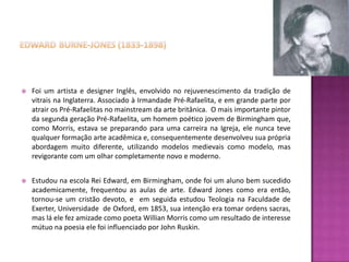    Foi um artista e designer Inglês, envolvido no rejuvenescimento da tradição de
    vitrais na Inglaterra. Associado à Irmandade Pré-Rafaelita, e em grande parte por
    atrair os Pré-Rafaelitas no mainstream da arte britânica. O mais importante pintor
    da segunda geração Pré-Rafaelita, um homem poético jovem de Birmingham que,
    como Morris, estava se preparando para uma carreira na Igreja, ele nunca teve
    qualquer formação arte acadêmica e, consequentemente desenvolveu sua própria
    abordagem muito diferente, utilizando modelos medievais como modelo, mas
    revigorante com um olhar completamente novo e moderno.


   Estudou na escola Rei Edward, em Birmingham, onde foi um aluno bem sucedido
    academicamente, frequentou as aulas de arte. Edward Jones como era então,
    tornou-se um cristão devoto, e em seguida estudou Teologia na Faculdade de
    Exerter, Universidade de Oxford, em 1853, sua intenção era tomar ordens sacras,
    mas lá ele fez amizade como poeta Willian Morris como um resultado de interesse
    mútuo na poesia ele foi influenciado por John Ruskin.
 