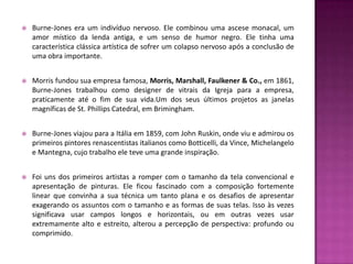    Burne-Jones era um indivíduo nervoso. Ele combinou uma ascese monacal, um
    amor místico da lenda antiga, e um senso de humor negro. Ele tinha uma
    característica clássica artística de sofrer um colapso nervoso após a conclusão de
    uma obra importante.


   Morris fundou sua empresa famosa, Morris, Marshall, Faulkener & Co., em 1861,
    Burne-Jones trabalhou como designer de vitrais da Igreja para a empresa,
    praticamente até o fim de sua vida.Um dos seus últimos projetos as janelas
    magníficas de St. Phillips Catedral, em Brimingham.


   Burne-Jones viajou para a Itália em 1859, com John Ruskin, onde viu e admirou os
    primeiros pintores renascentistas italianos como Botticelli, da Vince, Michelangelo
    e Mantegna, cujo trabalho ele teve uma grande inspiração.


   Foi uns dos primeiros artistas a romper com o tamanho da tela convencional e
    apresentação de pinturas. Ele ficou fascinado com a composição fortemente
    linear que convinha a sua técnica um tanto plana e os desafios de apresentar
    exagerando os assuntos com o tamanho e as formas de suas telas. Isso às vezes
    significava usar campos longos e horizontais, ou em outras vezes usar
    extremamente alto e estreito, alterou a percepção de perspectiva: profundo ou
    comprimido.
 