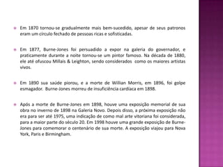    Em 1870 tornou-se gradualmente mais bem-sucedido, apesar de seus patronos
    eram um círculo fechado de pessoas ricas e sofisticadas.


   Em 1877, Burne-Jones foi persuadido a expor na galeria do governador, e
    praticamente durante a noite tornou-se um pintor famoso. Na década de 1880,
    ele até ofuscou Millais & Leighton, sendo considerados como os maiores artistas
    vivos.


   Em 1890 sua saúde piorou, e a morte de Willian Morris, em 1896, foi golpe
    esmagador. Burne-Jones morreu de insuficiência cardíaca em 1898.


   Após a morte de Burne-Jones em 1898, houve uma exposição memorial de sua
    obra no inverno de 1898 na Galeria Novo. Depois disso, a próxima exposição não
    era para ser até 1975, uma indicação de como mal arte vitoriana foi considerada,
    para a maior parte do século 20. Em 1998 houve uma grande exposição de Burne-
    Jones para comemorar o centenário de sua morte. A exposição viajou para Nova
    York, Paris e Birmingham.
 