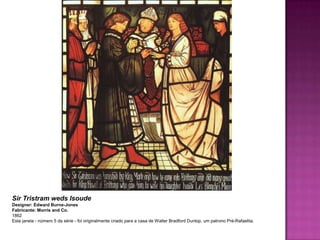 Sir Tristram weds Isoude
Designer: Edward Burne-Jones
Fabricante: Morris and Co.
1862
Esta janela - número 5 da série - foi originalmente criado para a casa de Walter Bradford Dunlop, um patrono Pré-Rafaelita.
 