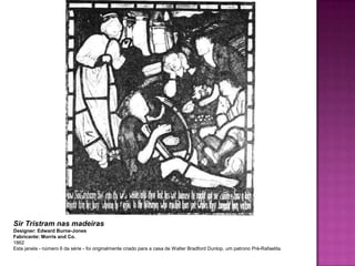Sir Tristram nas madeiras
Designer: Edward Burne-Jones
Fabricante: Morris and Co.
1862
Esta janela - número 6 da série - foi originalmente criado para a casa de Walter Bradford Dunlop, um patrono Pré-Rafaelita.
 