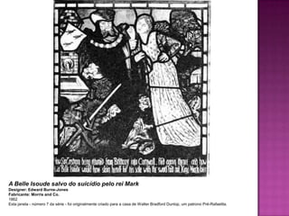 A Belle Isoude salvo do suicídio pelo rei Mark
Designer: Edward Burne-Jones
Fabricante: Morris and Co.
1862
Esta janela - número 7 da série - foi originalmente criado para a casa de Walter Bradford Dunlop, um patrono Pré-Rafaelita.
 