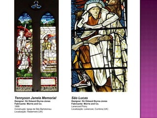 Tennyson Janela Memorial               São Lucas
Designer: Sir Edward Burne-Jones       Designer: Sir Edward Burne-Jones
Fabricante: Morris and Co.             Fabricante: Morris and Co.
1899                                   Lanercost Priory
Construção: Igreja de São Bartolomeu   Localização: Lanercost, Cumbria (UK)
Localização: Haslemere (UK)
 