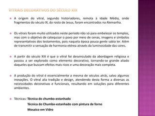    A origem do vitral, segundo historiadores, remota à Idade Média, onde
    fragmentos do século IX, do rosto de Jesus, foram encontrados na Alemanha.


   Os vitrais foram muito utilizados neste período não só para embelezar os templos,
    mas com o objetivo de catequizar o povo por meio de cenas, imagens e símbolos
    representativos dos testamentos, pois naquela época pouca gente sabia ler. Além
    de transmitir a sensação de harmonia etérea através da luminosidade das cores.


   A partir do século XIX é que o vitral foi desvinculado da abordagem religiosa e
    passou a ser explorado como elemento decorativo, tornando-se grande aliado
    daqueles que buscam efeitos mais ricos e uma decoração mais completa.


   A produção do vitral é essencialmente a mesma de séculos atrás, salvo algumas
    inovações. O vitral alia tradição e design, atendendo desta forma a diversas as
    necessidades decorativas e funcionais, resultando em soluções para diferentes
    ambientes.


   Técnicas: Técnica do chumbo-estanhado
             Técnica do Chumbo-estanhado com pintura de forno
             Mosaico em Vidro
 