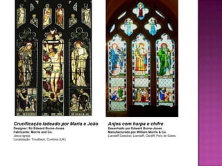 Crucificação ladeado por Maria e João   Anjos com harpa e chifre
Designer: Sir Edward Burne-Jones        Desenhado por Edward Burne-Jones
Fabricante: Morris and Co.              Manufacturado por William Morris & Co.
Jesus Igreja                            Llandaff Catedral, Llandaff, Cardiff, País de Gales.
Localização: Troutbeck, Cumbria (UK)
 