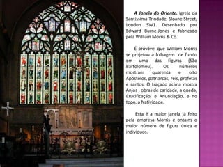A Janela do Oriente. Igreja da
Santíssima Trindade, Sloane Street,
London SW1. Desenhado por
Edward Burne-Jones e fabricado
pela William Morris & Co.

    É provável que William Morris
se projetou a folhagem de fundo
em uma das figuras (São
Bartolomeu).       Os       números
mostram      quarenta      e     oito
Apóstolos, patriarcas, reis, profetas
e santos. O traçado acima mostra
Anjos , obras de caridade, a queda,
Crucificação, e Anunciação, e no
topo, a Natividade.

     Esta é a maior janela já feito
pela empresa Morris e ontains o
maior número de figura única e
indivíduos.
 