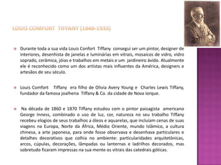    Durante toda a sua vida Louis Confort Tiffany consegui ser um pintor, designer de
    interiores, desenhista de janelas e luminárias em vitrais, mosaicos de vidro, vidro
    soprado, cerâmica, jóias e trabalhos em metais e um jardineiro ávido. Atualmente
    ele é reconhecido como um dos artistas mais influentes da América, designers e
    artesãos de seu século.


   Louis Comfort Tiffany era filho de Olivia Avery Young e Charles Lewis Tiffany,
    fundador da famosa joalheria Tiffany & Co. da cidade de Nova Iorque.


    Na década de 1860 e 1870 Tiffany estudou com o pintor paisagista americano
    George Inness, combinado o uso de luz, cor, natureza no seu trabalho Tiffany
    recebeu elogios de seus trabalhos a óleos e aquarelas, que incluíam cenas de suas
    viagens na Europa, Norte da África, Médio Oriente, mundo Islâmico, a cultura
    chinesa, a arte japonesa, para onde fosse observava e desenhava particulares e
    detalhes decorativos que colhia no ambiente: particularidades arquitetônicas,
    arcos, cúpulas, decorações, lâmpadas ou lanternas e ladrilhos decorados, mas
    sobretudo ficaram impressas na sua mente os vitrais das catedrais góticas.
 