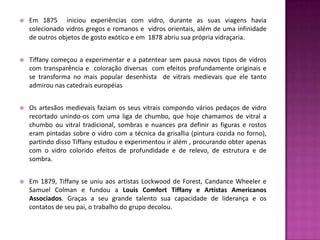    Em 1875 iniciou experiências com vidro, durante as suas viagens havia
    colecionado vidros gregos e romanos e vidros orientais, além de uma infinidade
    de outros objetos de gosto exótico e em 1878 abriu sua própria vidraçaria.


   Tiffany começou a experimentar e a patentear sem pausa novos tipos de vidros
    com transparência e coloração diversas com efeitos profundamente originais e
    se transforma no mais popular desenhista de vitrais medievais que ele tanto
    admirou nas catedrais européias


   Os artesãos medievais faziam os seus vitrais compondo vários pedaços de vidro
    recortado unindo-os com uma liga de chumbo, que hoje chamamos de vitral a
    chumbo ou vitral tradicional, sombras e nuances pra definir as figuras e rostos
    eram pintadas sobre o vidro com a técnica da grisallia (pintura cozida no forno),
    partindo disso Tiffany estudou e experimentou ir além , procurando obter apenas
    com o vidro colorido efeitos de profundidade e de relevo, de estrutura e de
    sombra.


   Em 1879, Tiffany se uniu aos artistas Lockwood de Forest, Candance Wheeler e
    Samuel Colman e fundou a Louis Comfort Tiffany e Artistas Americanos
    Associados. Graças a seu grande talento sua capacidade de liderança e os
    contatos de seu pai, o trabalho do grupo decolou.
 