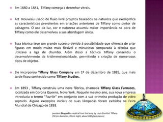    Em 1880 a 1881, Tiffany começa a desenhar vitrais.


   Art Nouveau usado de fluxo livre projetos baseados na natureza que exemplifica
    as características prevalentes em criações anteriores de Tiffany como pintor de
    paisagens. O uso da luz, cor e natureza assumiu maior importância na obra de
    Tiffany como ele desenvolveu a sua abordagem única.


   Essa técnica teve um grande sucesso devido à possibilidade que oferecia de criar
    figuras em modo muito mais flexível e minucioso comparada à técnica que
    utilizava a liga de chumbo. Além disso a técnica Tiffany consentiu o
    desenvolvimento da tridimensionalidade, permitindo a criação de numerosos
    tipos de objetos.


   Ele incorporou Tiffany Glass Company em 1º de dezembro de 1885, que mais
    tarde ficou conhecido como Tiffany Studios.


   Em 1893 , Tiffany construiu uma nova fábrica, chamada Tiffany Glass Furnaces,
    localizada em Corona Queens, Nova York. Naquele mesmo ano, sua nova empresa
    introduziu o termo “Favrile” em conjunto com a sua primeira produção de vidro
    soprado. Alguns exemplos iniciais de suas lâmpadas foram exibidos na Feira
    Mundial de Chicago de 1893.

                            pendant Dragonfly - replica from the lamp by Louis Comfort Tiffany
                            (50 cm diameter, 20 cm hight, about 400 glass pieces)
 