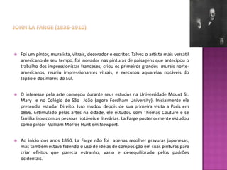    Foi um pintor, muralista, vitrais, decorador e escritor. Talvez o artista mais versátil
    americano de seu tempo, foi inovador nas pinturas de paisagens que antecipou o
    trabalho dos impressionistas franceses, criou os primeiros grandes murais norte-
    americanos, reuniu impressionantes vitrais, e executou aquarelas notáveis do
    Japão e dos mares do Sul.


   O interesse pela arte começou durante seus estudos na Universidade Mount St.
    Mary e no Colégio de São João (agora Fordham University). Inicialmente ele
    pretendia estudar Direito. Isso mudou depois de sua primeira visita a Paris em
    1856. Estimulado pelas artes na cidade, ele estudou com Thomas Couture e se
    familiarizou com as pessoas notáveis e literárias. La Farge posteriormente estudou
    como pintor William Morres Hunt em Newport.


   Ao início dos anos 1860, La Farge não foi apenas recolher gravuras japonesas,
    mas também estava fazendo o uso de idéias de composição em suas pinturas para
    criar efeitos que parecia estranho, vazio e desequilibrado pelos padrões
    ocidentais.
 
