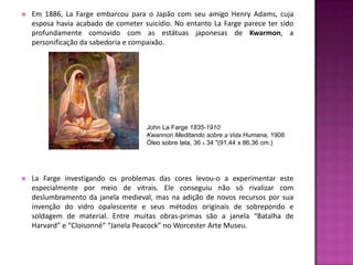    Em 1886, La Farge embarcou para o Japão com seu amigo Henry Adams, cuja
    esposa havia acabado de cometer suicídio. No entanto La Farge parece ter sido
    profundamente comovido com as estátuas japonesas de Kwarmon, a
    personificação da sabedoria e compaixão.




                                     John La Farge 1835-1910
                                     Kwannon Meditando sobre a Vida Humana, 1908
                                     Óleo sobre tela, 36 X 34 "(91,44 x 86,36 cm.)




   La Farge investigando os problemas das cores levou-o a experimentar este
    especialmente por meio de vitrais. Ele conseguiu não só rivalizar com
    deslumbramento da janela medieval, mas na adição de novos recursos por sua
    invenção do vidro opalescente e seus métodos originais de sobrepondo e
    soldagem de material. Entre muitas obras-primas são a janela “Batalha de
    Harvard” e “Cloisonné” “Janela Peacock” no Worcester Arte Museu.
 