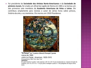    Foi presidente da Sociedade dos Artistas Norte-Americanos e da Sociedade de
    pintores murais, foi criado um oficial da Legião de Honra em 1901 e se tornou um
    dos primeiros sete membros da Academia Americana de Artes e Letras. Ele
    contribuiu amplamente para revistas e autor de vários livros sobre pintura,
    história da arte, e as memórias. Ele morreu em 1910 Providence.




                   "O Peixe" (ou "o peixe e Branch Floração") janela
                   •cerca de 1890
                   •John La Farge , American, 1835-1910
                   Provavelmente, New York, New York
                   DIMENSÕES
                   Em geral (nenhum quadro / vidro apenas): (26 1/4 x 26 1/2 pol) emoldurada (w / original armação de
                   madeira): (30 1/4 x 30 1/4 x 1 1/4 pol) plana moldagem quadro é 1 5/8 polegadas de largura lados
                   todos
 