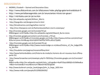    MORRIS, Elizabeth – Stained and Decorative Glass
   http://www.dfalcovitrais.com.br/dfalconovo/index.php?pg=galeriavitrais&idcat=5
   http://www.portalbaraogeraldo.com.br/anunciantes/vitrais-ton-geuer/
   http://vitriitalia.com.br/pt/ov.htm
   http://pt.wikipedia.org/wiki/William_Morris
   http://tipografos.net/designers/morris.html
   http://kinodinamico.com/tag/willian-morris/
    http://msn.lilianpacce.com.br/fashionteca/william-morris-estampas/
   http://translate.google.com.br/translate?hl=pt-
    BR&langpair=es%7Cpt&u=http://es.wikipedia.org/wiki/Edward_Burne-Jones
   http://translate.googleusercontent.com/translate_c?hl=pt-
    BR&langpair=en%7Cpt&rurl=translate.google.com.br&u=http://www.artchive.com/artchive/
    B/burne-jones.html&usg=ALkJrhjK4HYiwZPQr7APfe-yKZu27jiqbQ
   http://translate.google.com.br/translate?hl=pt-
    BR&langpair=en%7Cpt&u=http://www.masterslodge.co.nz/about/history_of_the_lodge/tiffa
    ny_bio.htm
   http://houdelier.com/paginas/mosaicotiffany.html
   http://www.fashionbubbles.com/historia-da-moda/os-homens-do-art-nouveau-louis-tiffany-
    parte-25/
   http://www.foroxerbar.com/viewtopic.php?t=7835http://translate.google.com.br/translate?
    hl=pt-
    BR&sl=en&u=http://en.wikipedia.org/wiki/John_LaFarge&ei=4taAT5DqJsS80QGn3t3WBw&sa
    =X&oi=translate&ct=result&resnum=8&ved=0CEIQ7gEwB
   http://www.butlerart.com/pc_book/pages/john_la_farge_1835.htm
   http://www.nndb.com/people/013/000206392/
 
