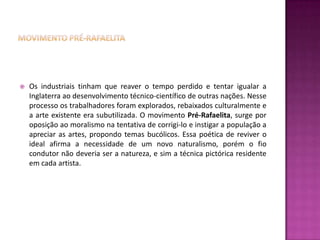    Os industriais tinham que reaver o tempo perdido e tentar igualar a
    Inglaterra ao desenvolvimento técnico-científico de outras nações. Nesse
    processo os trabalhadores foram explorados, rebaixados culturalmente e
    a arte existente era subutilizada. O movimento Pré-Rafaelita, surge por
    oposição ao moralismo na tentativa de corrigi-lo e instigar a população a
    apreciar as artes, propondo temas bucólicos. Essa poética de reviver o
    ideal afirma a necessidade de um novo naturalismo, porém o fio
    condutor não deveria ser a natureza, e sim a técnica pictórica residente
    em cada artista.
 