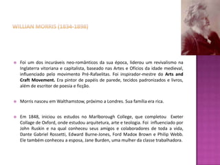    Foi um dos incuráveis neo-românticos da sua época, liderou um revivalismo na
    Inglaterra vitoriana e capitalista, baseado nas Artes e Ofícios da idade medieval,
    influenciado pelo movimento Pré-Rafaelitas. Foi inspirador-mestre do Arts and
    Craft Movement. Era pintor de papéis de parede, tecidos padronizados e livros,
    além de escritor de poesia e ficção.


   Morris nasceu em Walthamstow, próximo a Londres. Sua família era rica.


   Em 1848, iniciou os estudos no Marlborough College, que completou Exeter
    Collage de Oxford, onde estudou arquitetura, arte e teologia. Foi influenciado por
    John Ruskin e na qual conheceu seus amigos e colaboradores de toda a vida,
    Dante Gabriel Rossetti, Edward Burne-Jones, Ford Madox Brown e Philip Webb.
    Ele também conheceu a esposa, Jane Burden, uma mulher da classe trabalhadora.
 