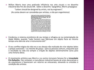    Willian Morris teve uma profunda influência nas arte visuais e no desenho
    industrial dos fins do século XIX. Sobre o desenho tipográfico, Morris propagava:
           “Letters should be designed by artists, not by engineers”.
       (As cartas devem ser concebidas por artistas, e não por engenheiros)




   Condenou o sistema econômico de seu tempo e refugiou-se na contemplação da
    Idade Média, quando “cada homem que fabricava um objeto fazia ao mesmo
    tempo uma obra de arte e instrumento útil.”

   O seu conflito trágico da vida era o seu desejo não realizado de criar objetos belos
    a preços acessíveis – ou mesmo de graça – para as pessoas comuns, enquanto que
    o resultado na vida era sempre a criação do objetos extremamente caros para
    uma minoria óbvia.

   O movimento artístico que Morris e os outros tornaram famoso foi a Irmandade
    Pré-Rafaelita. Eles evitavam a manufatura industrial barata de artes decorativas e
    da arquitetura e favoreciam um retorno ao artesanato, elevando os artesãos à
    condição dos artistas.
 