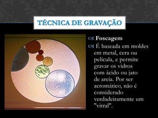  Foscagem
 É baseada em moldes
em metal, cera ou
película, e permite
gravar os vidros
com ácido ou jato
de areia. Por ser
acromático, não é
considerado
verdadeiramente um
"vitral".
 