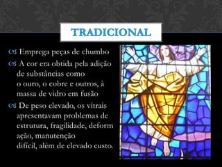  Emprega peças de chumbo
 A cor era obtida pela adição
de substâncias como
o ouro, o cobre e outros, à
massa de vidro em fusão
 De peso elevado, os vitrais
apresentavam problemas de
estrutura, fragilidade, deform
ação, manutenção
difícil, além de elevado custo.
 