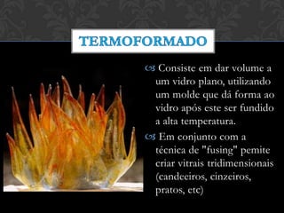  Consiste em dar volume a
um vidro plano, utilizando
um molde que dá forma ao
vidro após este ser fundido
a alta temperatura.
 Em conjunto com a
técnica de "fusing" pemite
criar vitrais tridimensionais
(candeeiros, cinzeiros,
pratos, etc)
 