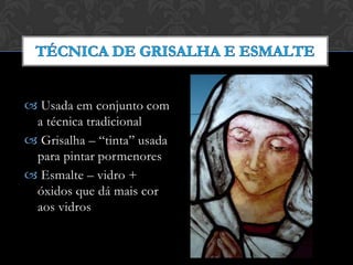  Usada em conjunto com
a técnica tradicional
 Grisalha – “tinta” usada
para pintar pormenores
 Esmalte – vidro +
óxidos que dá mais cor
aos vidros
 