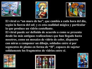 El vitral es “un muro de luz”, que cambia a cada hora del día, según la fuerza del sol; y es esta cualidad mágica y particular la que produce un vidrio centellante. El vitral puede ser definido de acuerdo a como se presenta desde las más antiguas realizaciones que han llegado hasta nosotros, como un mosaico de vidrio de color, dispuesto con miras a componer un dibujo, soldados entre si por  segmentos de plomo en forma de “H”, capaces de sujetar solidamente los fragmentos de vidrios entre si.  