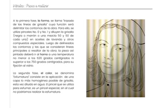 A la primera fase, la forma, se llama “trazado
de las líneas de grisalla” cuya función será
delimitar los contornos de la obra. Para ello, se
utiliza pinceles No. 0 y No. 1 y diluyen la grisalla
(negra o marrón o una mezcla 50 y 50 de
cada una) en aceites de lavanda y otros
compuestos especiales. Luego de delineados
los contornos y las que se consideran líneas
principales a resaltar de la obra; la pieza así
pintada deberá ir al horno a una temperatura
no menor a los 620 grados centígrados ni
superior a los 750 grados centígrados, para su
fijación al vidrio.
La segunda fase, el color, se denomina
“Esfumatura” consiste en la aplicación de una
capa lo más homogénea posible de grisalla,
esta vez diluida en agua. El pincel que se utiliza
para esfumar, es un pincel especial, sin el cual
no podríamos realizar la esfumatura.
Vitrales : Pasos a realizar
 