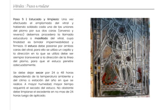 Paso 5 | Estucado y limpieza: Una vez
efectuado el emplomado del vitral y
habiendo soldado cada una de las uniones
del plomo por sus dos caras (anverso y
reverso) debemos procedera la llamada
estucatura o masillado del vitral, cuya
finalidad es brindar impermeabilidad y
firmeza. El estuco debe pasarse por ambas
caras del vitral, para ello se utiliza un cepillo y
la dirección en la que se utiliza debe ser
siempre transversal a la dirección de la línea
del plomo, para que el estuco penetre
adecuadamente.
Se debe dejar secar por 24 a 48 horas
dependiendo de la temperatura ambiente y
del clima o estación del año en que se
realice. A mayor humedad, mayor tiempo
requerirá el secado del estuco. No obstante
debe limpiarse el excedente en no mas de 24
horas luego de aplicado.
Vitrales : Pasos a realizar
 