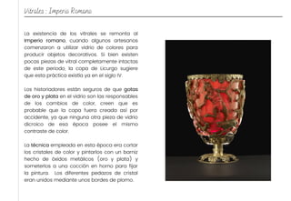 La existencia de los vitrales se remonta al
Imperio romano, cuando algunos artesanos
comenzaron a utilizar vidrio de colores para
producir objetos decorativos. Si bien existen
pocas piezas de vitral completamente intactas
de este periodo, la copa de Licurgo sugiere
que esta práctica existía ya en el siglo IV.
Los historiadores están seguros de que gotas
de oro y plata en el vidrio son las responsables
de los cambios de color, creen que es
probable que la copa fuera creada así por
accidente, ya que ninguna otra pieza de vidrio
dicroico de esa época posee el mismo
contraste de color.
La técnica empleada en esta época era cortar
los cristales de color y pintarlos con un barniz
hecho de óxidos metálicos (oro y plata) y
someterlos a una cocción en horno para fijar
la pintura. Los diferentes pedazos de cristal
eran unidos mediante unos bordes de plomo.
Vitrales : Imperio Romano
 