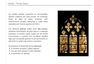 El amarillo de plata o “giallo argento”
Uso del vidrio plaqué o vidrio doblado
El puntinato con grisalla
Los vitrales estaban presentes en innumerables
iglesias católicas por todo Europa. Sin embargo,
hasta el siglo XII estas ventanas eran
relativamente simples, pequeñas, y solían estar
rodeadas por marcos gruesos de hierro.
Las ventanas góticas suelen tener dos formas:
ventanas lanceoladas de gran altura o rosetones
redondos. En ambos casos, suelen ser de escala
monumental y cuentan con increíbles detalles
algo que fue posible gracias al uso de tracería, un
elemento en piedra decorativo y duradero.
Se producen el desarrollo de tres técnicas:
Vitrales : Periodo Gótico
 