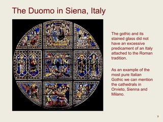 The Duomo in Siena, Italy
9
The gothic and its
stained glass did not
have an excessive
predicament of an Italy
attached to the Roman
tradition.
As an example of the
most pure Italian
Gothic we can mention
the cathedrals in
Orvieto, Sienna and
Milano.
 