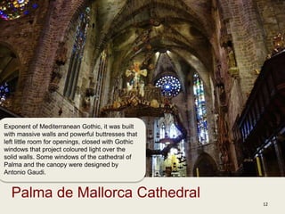 12
Palma de Mallorca Cathedral
Exponent of Mediterranean Gothic, it was built
with massive walls and powerful buttresses that
left little room for openings, closed with Gothic
windows that project coloured light over the
solid walls. Some windows of the cathedral of
Palma and the canopy were designed by
Antonio Gaudi.
 