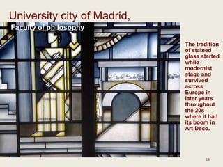 18
University city of Madrid,
Faculty of philosophy
The tradition
of stained
glass started
while
modernist
stage and
survived
across
Europe in
later years
throughout
the 20s
where it had
its boom in
Art Deco.
 