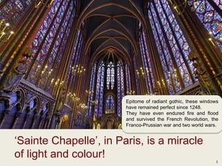 1
‘Sainte Chapelle’, in Paris, is a miracle
of light and colour!
Epitome of radiant gothic, these windows
have remained perfect since 1248.
They have even endured fire and flood
and survived the French Revolution, the
Franco-Prussian war and two world wars.
 