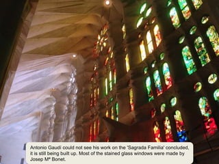 1
23
Antonio Gaudí could not see his work on the 'Sagrada Familia' concluded,
it is still being built up. Most of the stained glass windows were made by
Josep Mª Bonet.
 