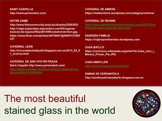 25
SAINT CHAPELLE
http://www.parismatch.com/
NOTRE DAME
http://www.fotocommunity.es/pc/pc/display/25563822
http://viajar.especiales.elperiodico.com/95-lugares-
basicos-de-espana/files/2014/06/catedral-de-leon.jpg
https://www.flickr.com/photos/46759457@N06/6137929
331
CATEDRAL LEON
http://rincondelartedejudit.blogspot.com.es/2012_02_0
1_archive.html
CATEDRAL DE SAN VITO EN PRAGA
Saint chapelle http://www.parismatch.com/
http://objetivomalaga.diariosur.es/fotos-david-merino-
muunoz/vito-314199.html
The most beautiful
stained glass in the world
CATEDRAL DE AMIENS
https://mateturismo.wordpress.com/category/vidriera/
CATEDRAL DE REHIMS
http://www.castellsmonestirsicatedrals.com/2012/10/ca
tedral-de-notre-dame-de-reims.html
SAGRADA FAMILIA
https://viajerapordiversion.wordpress.com
CASA BATLLÓ
https://commons.wikimedia.org/wiki/File:Casa_Lleo_i_
Morera_Primer_Pis.JPG
CASA AMATLLER
http://www.imagala.com/tag/vitrall
DAMAS DE CERDANYOLA
http://cerdanyola-tessabarlo.blogspot.com.es
 