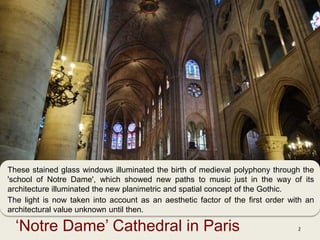 ‘Notre Dame’ Cathedral in Paris 2
These stained glass windows illuminated the birth of medieval polyphony through the
'school of Notre Dame', which showed new paths to music just in the way of its
architecture illuminated the new planimetric and spatial concept of the Gothic.
The light is now taken into account as an aesthetic factor of the first order with an
architectural value unknown until then.
 