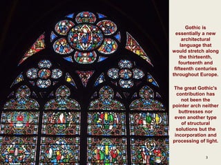 3
Gothic is
essentially a new
architectural
language that
would stretch along
the thirteenth,
fourteenth and
fifteenth centuries
throughout Europe.
The great Gothic's
contribution has
not been the
pointer arch neither
buttresses nor
even another type
of structural
solutions but the
incorporation and
processing of light.
 